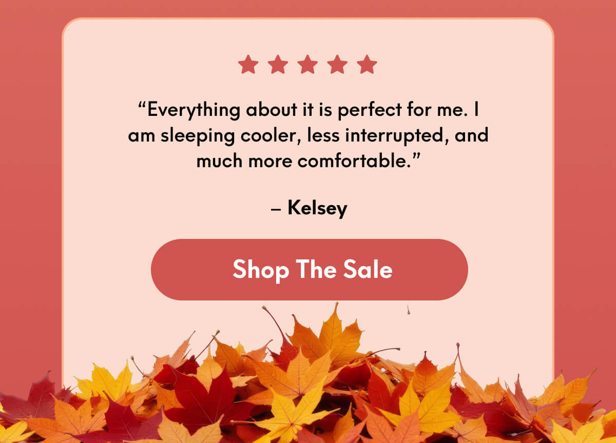 “Everything about it is perfect for me. I am sleeping cooler, less interrupted, and much more comfortable.” - Kelsey | [SHOP THE SALE]