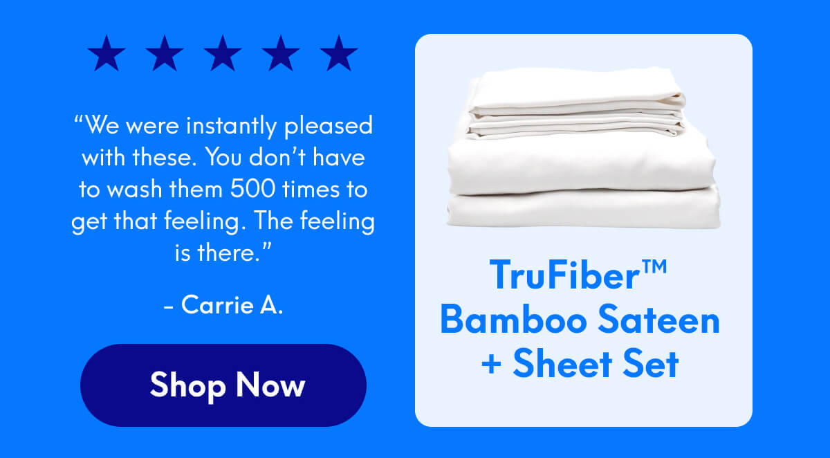 TruFiber™ Bamboo Sateen+ Sheet Set ⭐️⭐️⭐️⭐️⭐️ “We were instantly pleased with these. You don’t have to wash them 500 times to get that feeling. The feeling is there.” - Carrie A | [SHOP NOW]