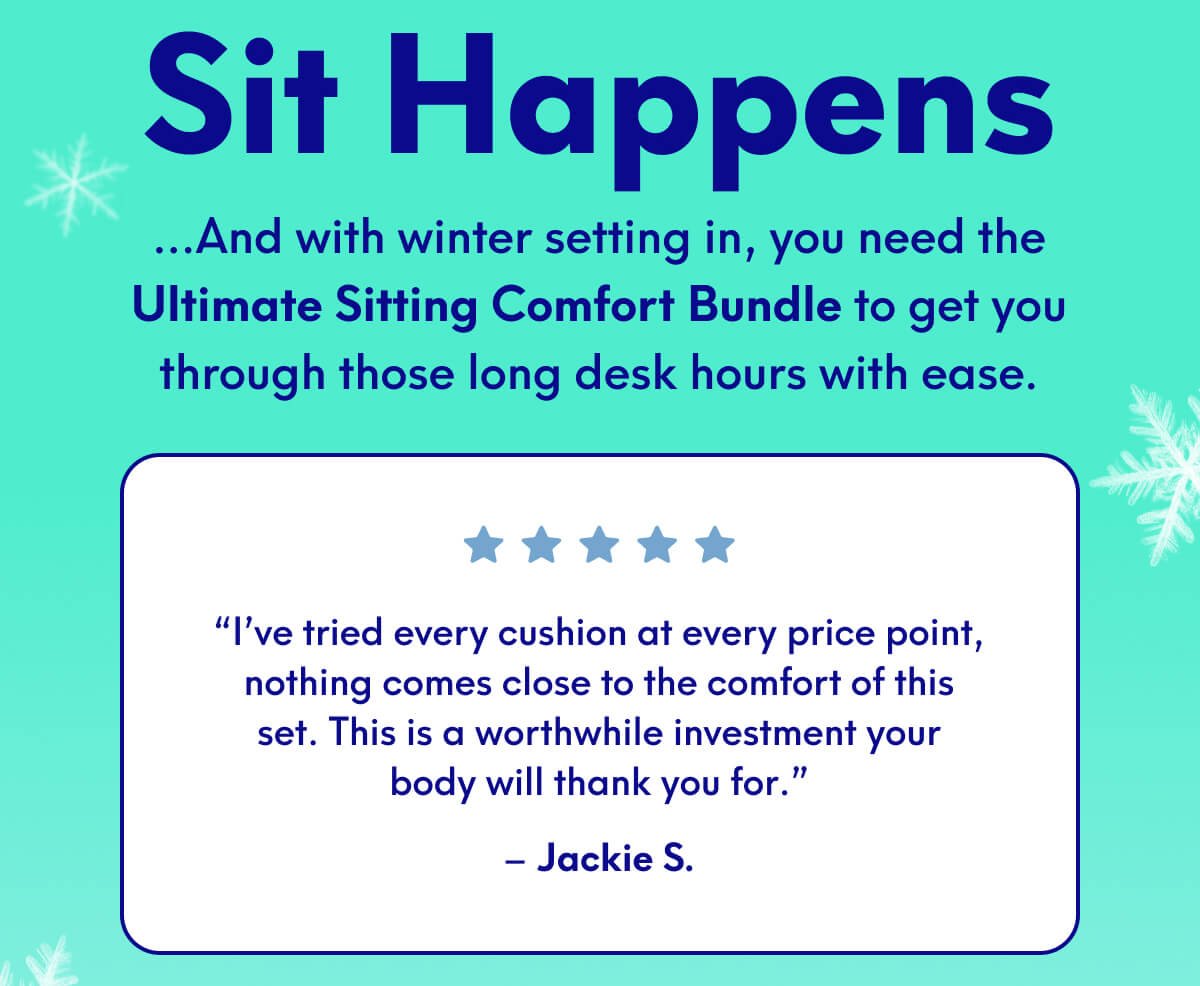Sit Happens | …And with winter setting in, you need the Ultimate Sitting Comfort Bundle to get you through those long desk hours with ease. | “I’ve tried every cushion at every price point, nothing comes close to the comfort of this set. This is a worthwhile investment your body will thank you for.” | – Jackie S.