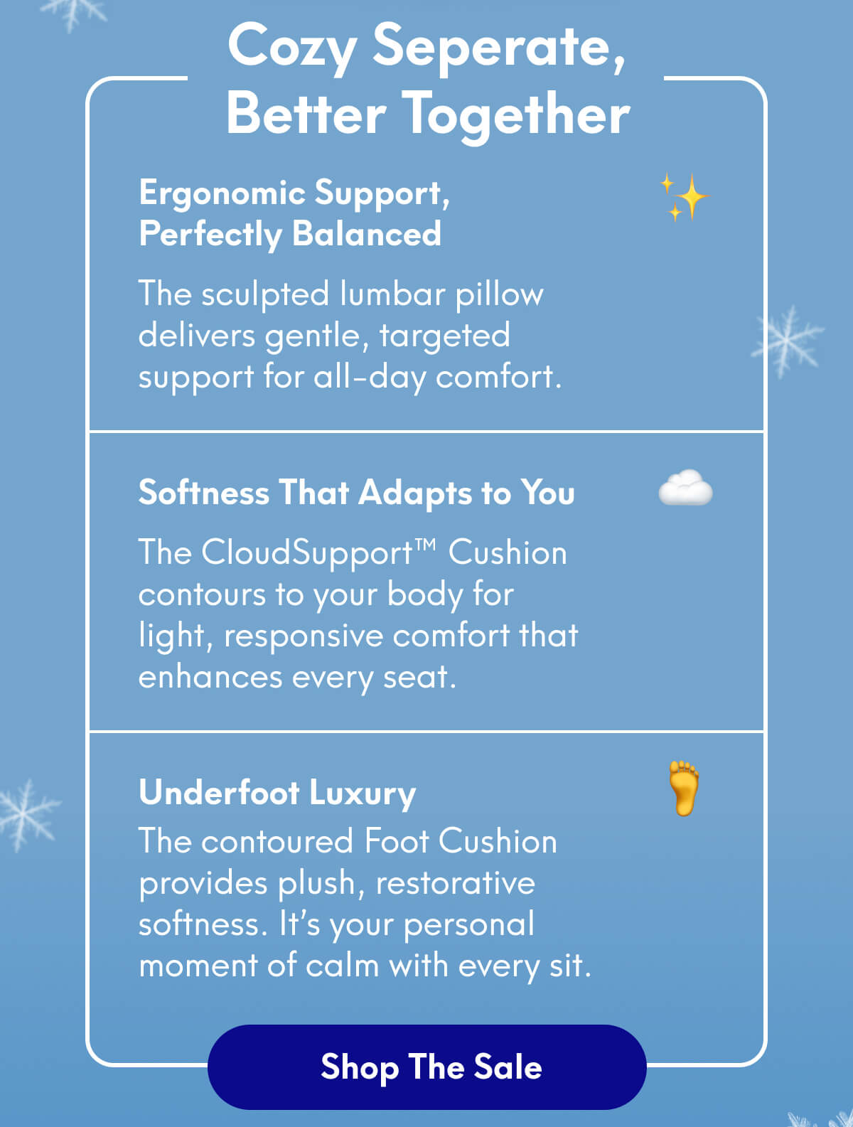 Cozy Seperate, Better Together | Ergonomic Support, Perfectly Balanced ✨ The sculpted lumbar pillow delivers gentle, targeted support for all-day comfort. | Softness That Adapts to You ☁️ The CloudSupport™ Cushion contours to your body for light, responsive comfort that enhances every seat. | Underfoot Luxury 🦶 The contoured Foot Cushion provides plush, restorative softness. It’s your personal moment of calm with every sit. | [SHOP THE SALE]
