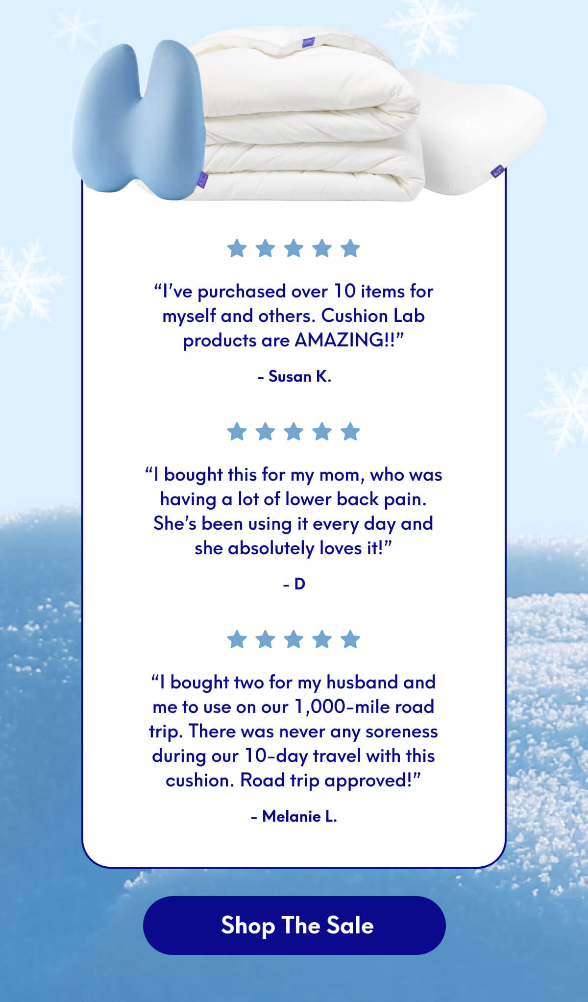“I’ve purchased over 10 items for myself and others. Cushion Lab products are AMAZING!!” - Susan K. | “I bought this for my mom, who was having a lot of lower back pain. She’s been using it every day and she absolutely loves it!” - D | “I bought two for my husband and me to use on our 1,000-mile road trip. There was never any soreness during our 10-day travel with this cushion. Road trip approved!” - Melanie L. | [SHOP THE SALE]