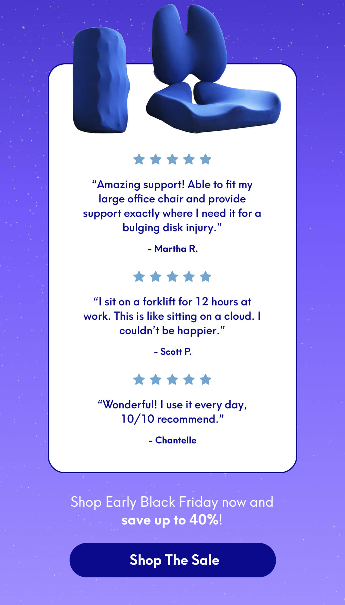 “Amazing support! Able to fit my large office chair and provide support exactly where I need it for a bulging disk injury.” - Martha R. | “I sit on a forklift for 12 hours at work. This is like sitting on a cloud. I couldn’t be happier.” - Scott P. | “Wonderful! I use it every day, 10/10 recommend.” - Chantelle | Shop Early Black Friday now and save up to 40%! | [SHOP THE SALE]