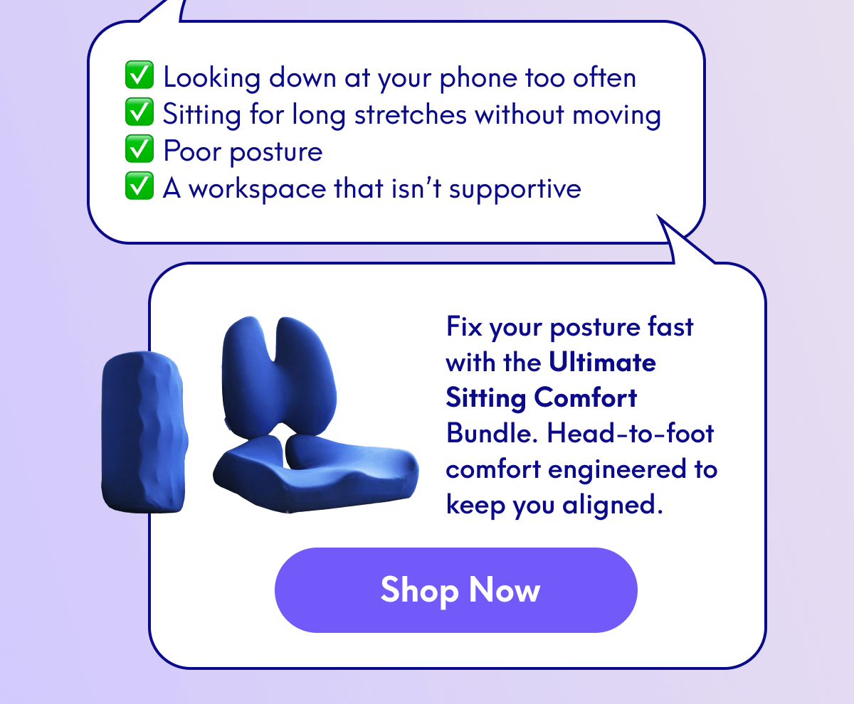 Looking down at your phone too often Sitting for long stretches without moving Poor posture A workspace that isn’t supportive | Fix your posture fast with the Ultimate Sitting Comfort Bundle. Head-to-foot comfort engineered to keep you aligned. | [SHOP NOW]