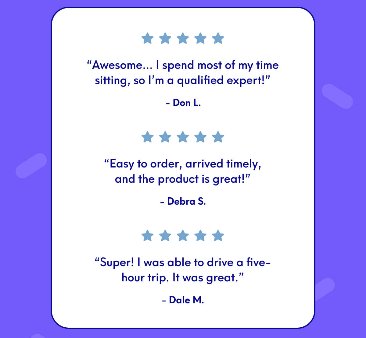 “Awesome… I spend most of my time sitting, so I’m a qualified expert!” - Don L. “Easy to order, arrived timely, and the product is great!” - Debra S “Super! I was able to drive a five-hour trip. It was great.” - Dale M.
