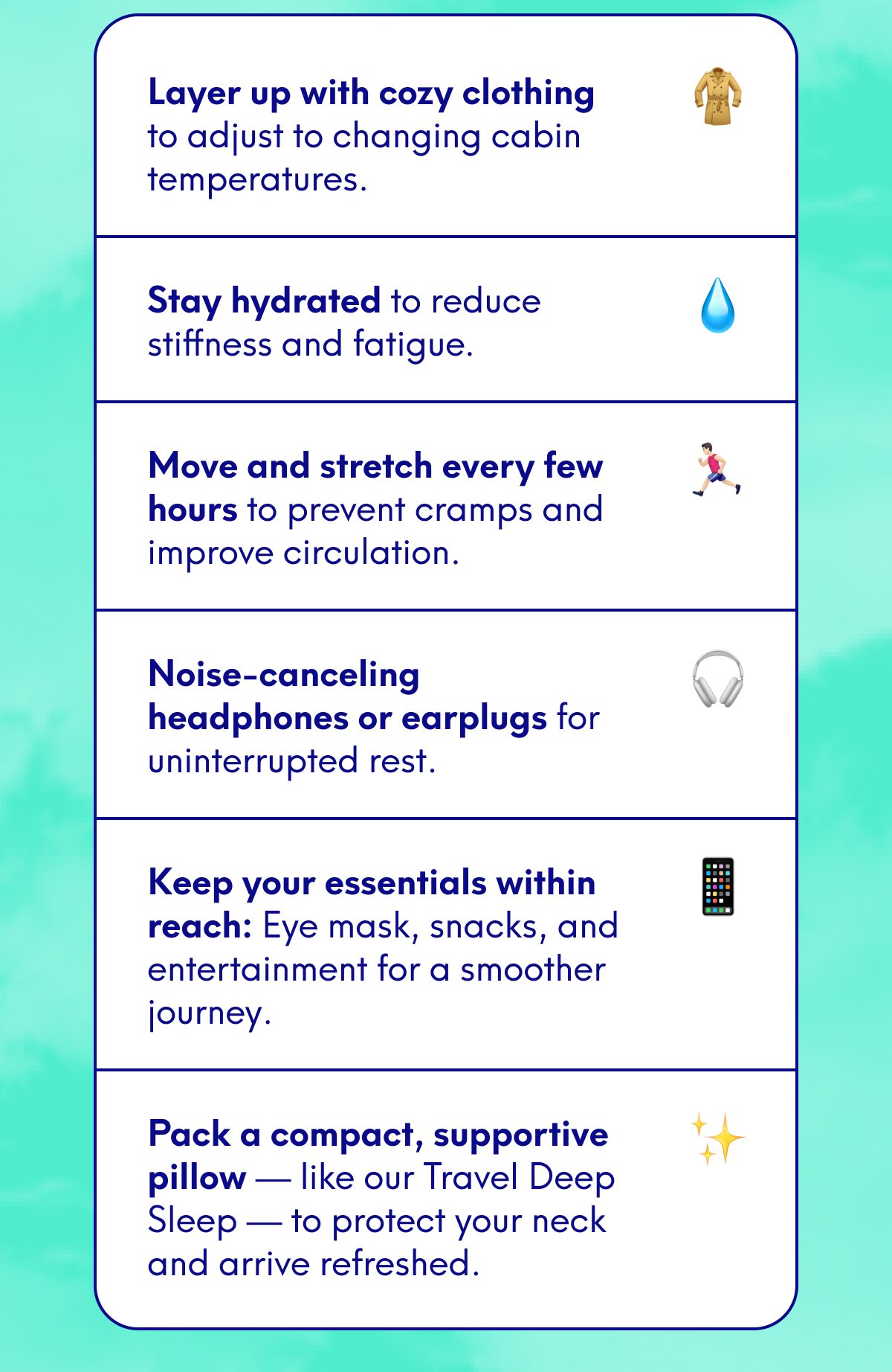Layer up with cozy clothing to adjust to changing cabin temperatures. Stay hydrated to reduce stiffness and fatigue. Move and stretch every few hours to prevent cramps and improve circulation. Noise-canceling headphones or earplugs for uninterrupted rest. Keep your essentials within reach: Eye mask, snacks, and entertainment for a smoother journey. Pack a compact, supportive pillow — like our Travel Deep Sleep — to protect your neck and arrive refreshed.