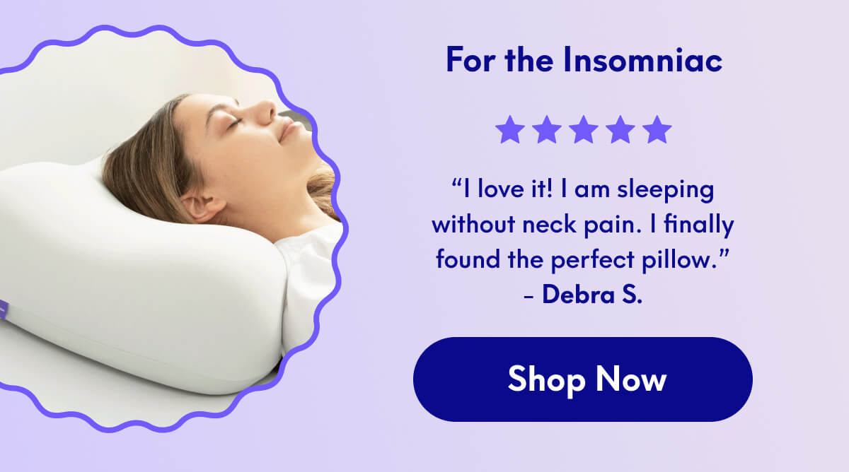 For the Insomniac | “I love it! I am sleeping without neck pain. I finally found the perfect pillow.” - Debra S. | [SHOP NOW]