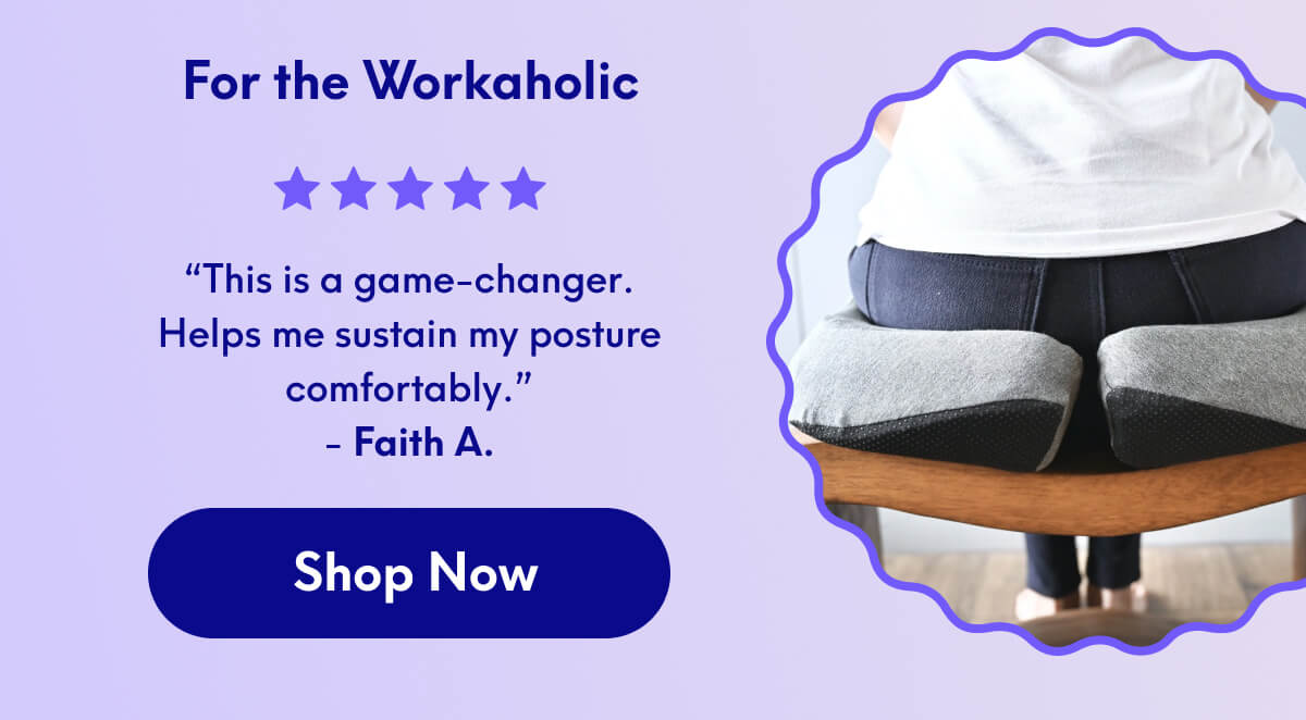 For the Workaholic | “This is a game-changer. Helps me sustain my posture comfortably.” - Faith A | [SHOP NOW]