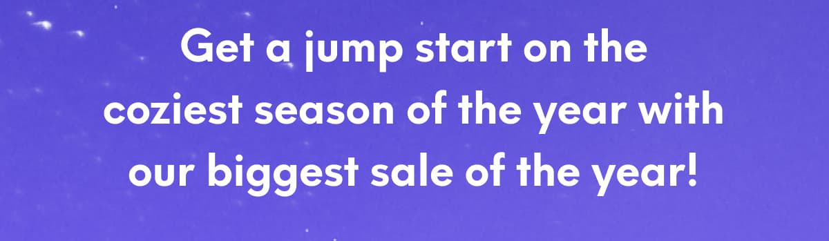 Get a jump start on the coziest season of the year with our biggest sale of the year!