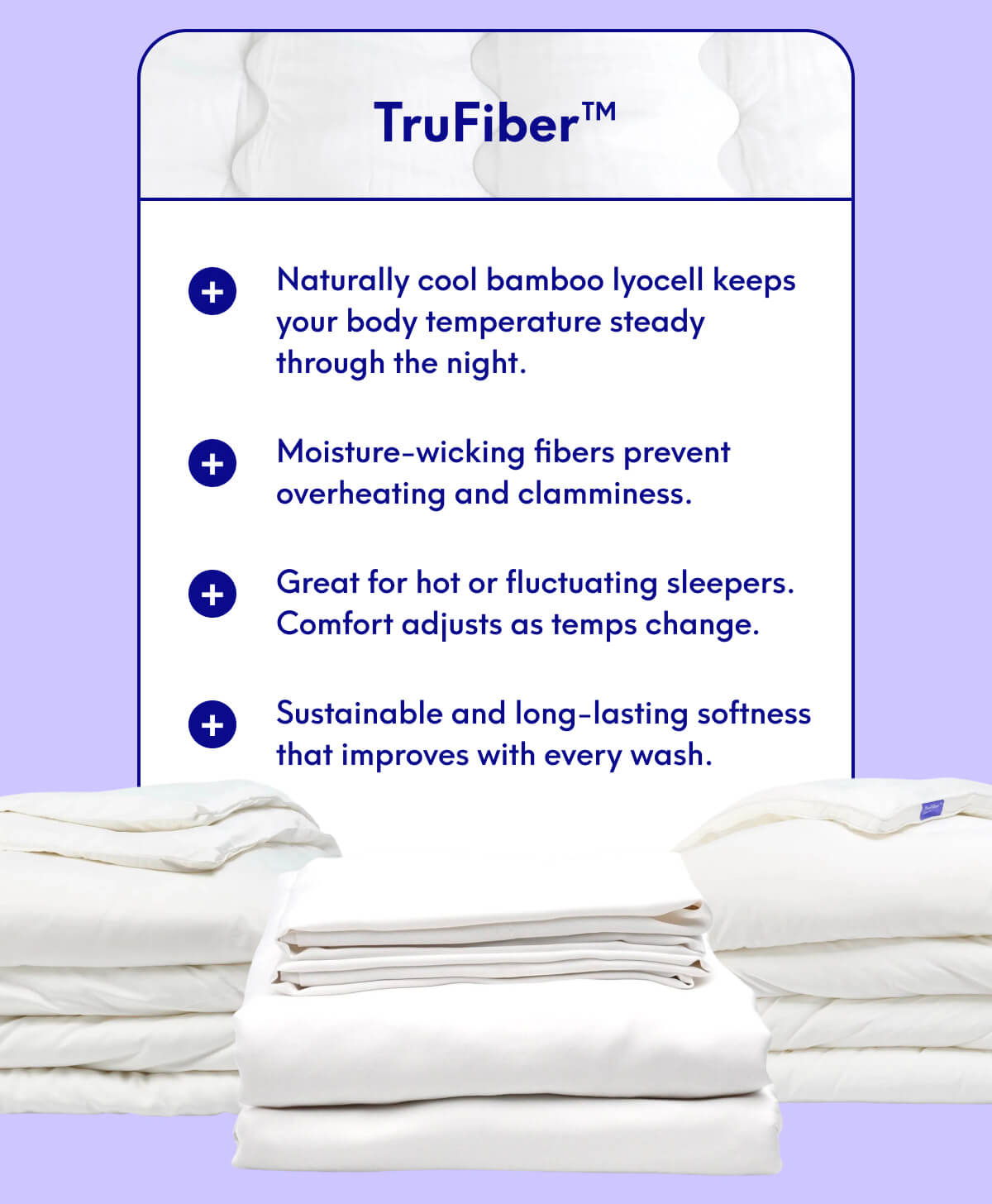 TruFiber™ | • Naturally cool bamboo lyocell keeps your body temperature steady through the night. • Moisture-wicking fibers prevent overheating and clamminess. • Great for hot or fluctuating sleepers. Comfort adjusts as temps change. • Sustainable and long-lasting softness that improves with every wash.