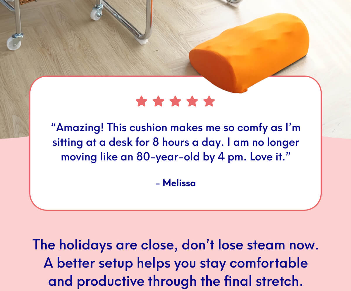 “Amazing! This cushion makes me so comfy as I’m sitting at a desk for 8 hours a day. I am no longer moving like an 80-year-old by 4 pm. Love it.” - Melissa | The holidays are close, don’t lose steam now. A better setup helps you stay comfortable and productive through the final stretch.