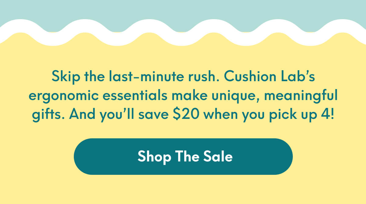 Skip the last-minute rush. Cushion Lab’s ergonomic essentials make unique, meaningful gifts. And you’ll save $20 when you pick up 4! | [SHOP THE SALE]