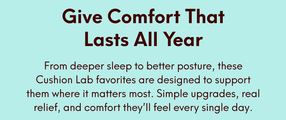 Give Comfort That Lasts All Year - From deeper sleep to better posture, these Cushion Lab favorites are designed to support them where it matters most. Simple upgrades, real relief, and comfort they’ll feel every single day.