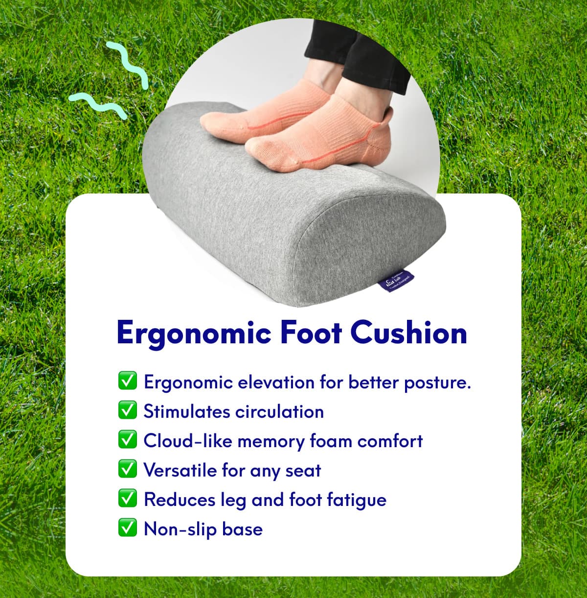  Ergonomic Foot Cushion | • Ergonomic elevation for better posture. • Stimulates circulation • Cloud-like memory foam comfort • Versatile for any seat • Reduces leg and foot fatigue • Non-slip base