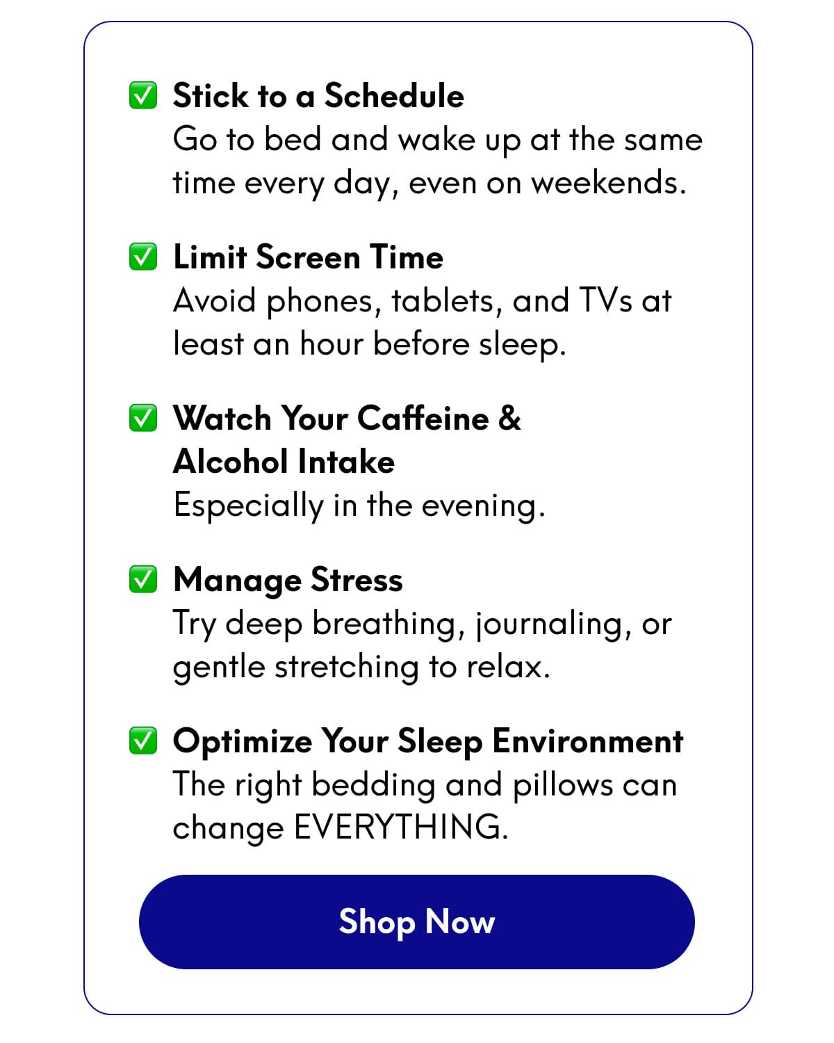 - Stick to a Schedule - Limit Screen Time - Watch Your Caffeine & Alcohol Intake - Manage Stress - Optimize Your Sleep Environment | [SHOP NOW]