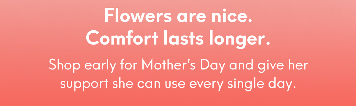 Flowers are nice. Comfort lasts longer. - Shop early for Mother’s Day and give her support she can use every single day.