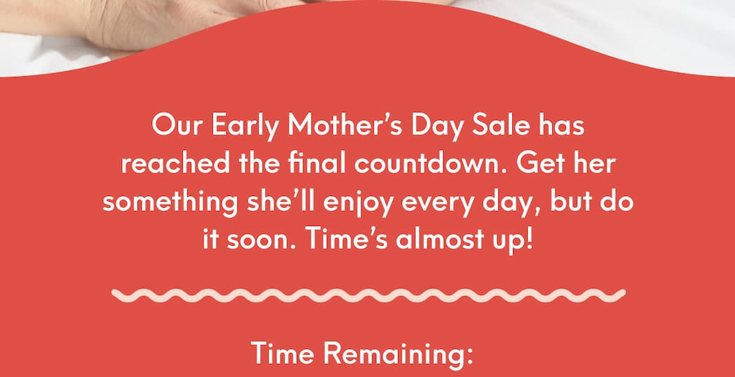 Our Early Mother’s Day Sale has reached the final countdown. Get her something she’ll enjoy every day, but do it soon. Time’s almost up! - Time Remaining: