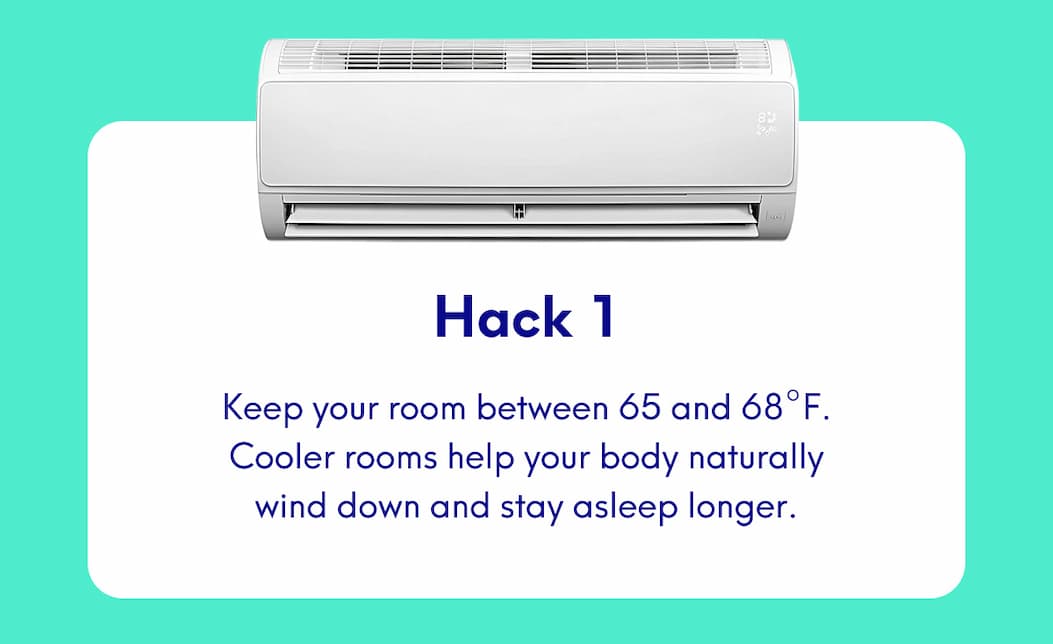 Hack 1 Keep your room between 65 and 68°F. Cooler rooms help your body naturally wind down and stay asleep longer.