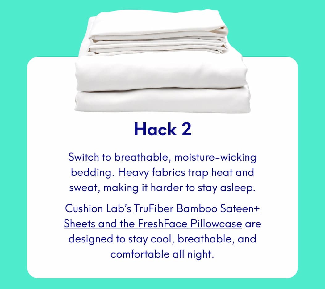Hack 2 Switch to breathable, moisture-wicking bedding. Heavy fabrics trap heat and sweat, making it harder to stay asleep. Cushion Lab’s TruFiber Bamboo Sateen+ Sheets and the FreshFace Pillowcase are designed to stay cool, breathable, and comfortable all night.