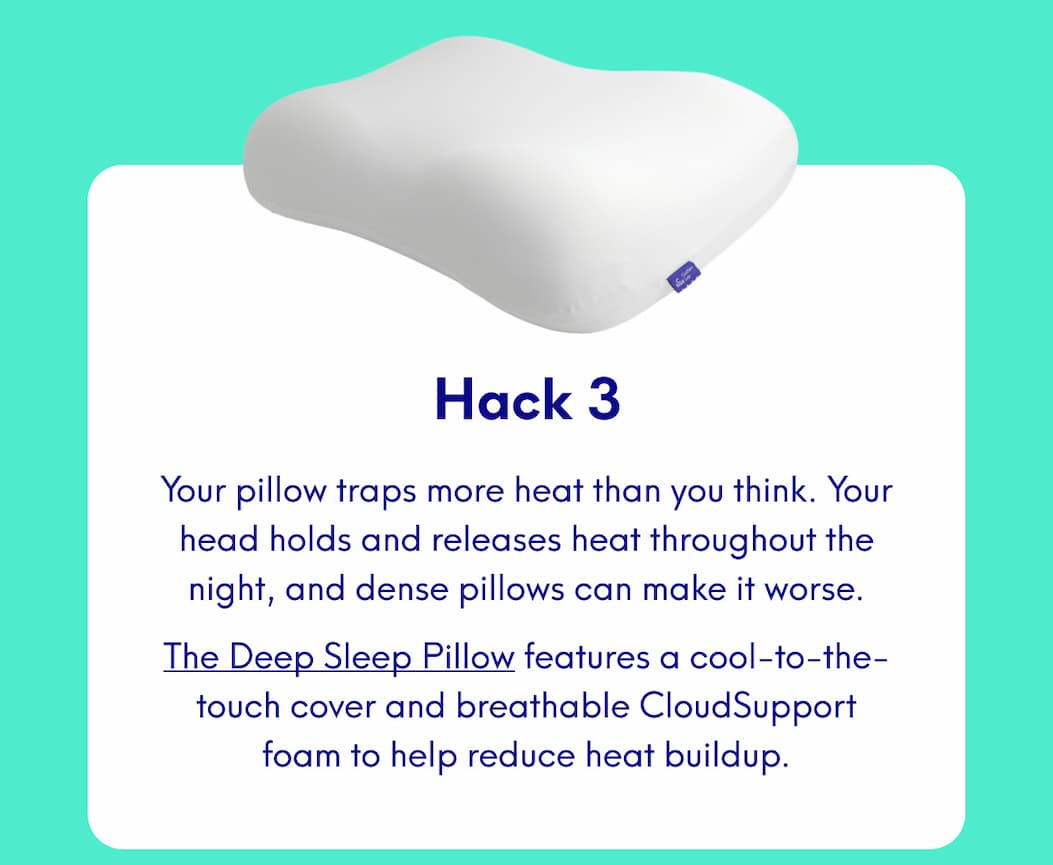 Hack 3 Your pillow traps more heat than you think. Your head holds and releases heat throughout the night, and dense pillows can make it worse. The Deep Sleep Pillow features a cool-to-the-touch cover and breathable CloudSupport foam to help reduce heat buildup.