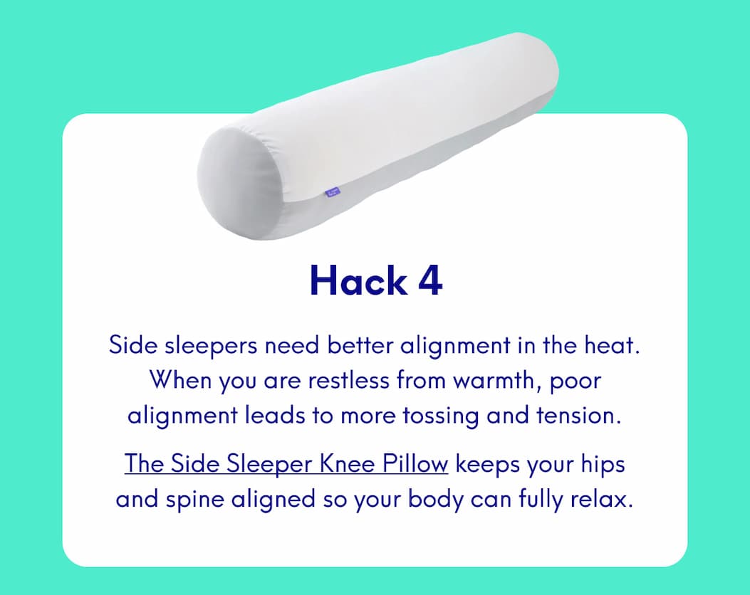 Hack 4 Side sleepers need better alignment in the heat. When you are restless from warmth, poor alignment leads to more tossing and tension. The Side Sleeper Knee Pillow keeps your hips and spine aligned so your body can fully relax.
