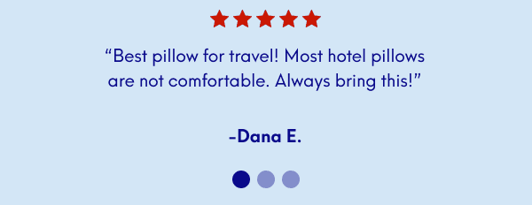 “Best pillow for travel! Most hotel pillows are not comfortable. Always bring this!” - Dana E. |  “The best. Ordered this in line at the airport after a trip where I slept uncomfortably for a week. Problem solved.” - Lisa M. | “It is so perfect for travel, and it condenses so small and takes up so little room.f” - Theresa