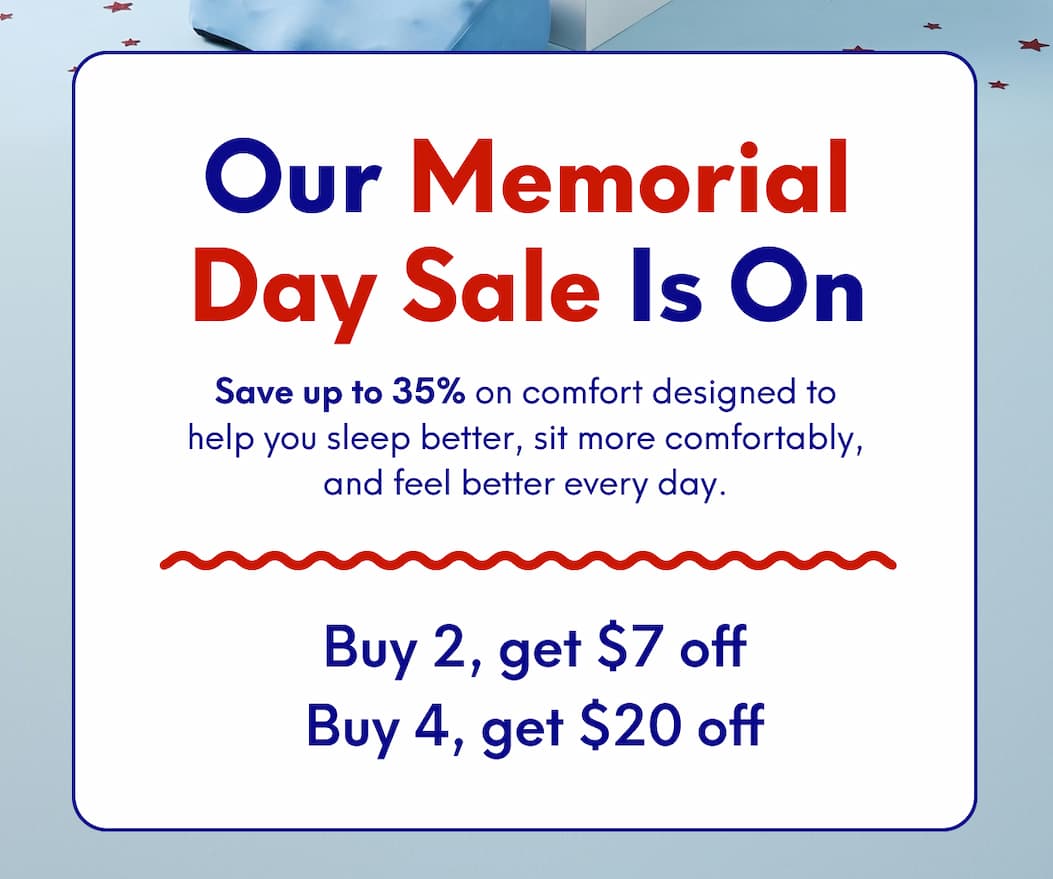 Our Memorial Day Sale is On - Save up to 35% on comfort designed to help you sleep better, sit more comfortably, and feel better every day. - Buy 2, get $7 off  Buy 4, get $20 off