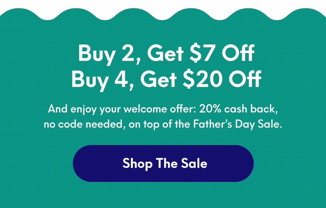 Buy 2, Get $7 Off Or Buy 4, Get $20 Off - And enjoy your welcome offer: 20% cash back, no code needed, on top of the Father’s Day Sale. | [SHOP THE SALE]