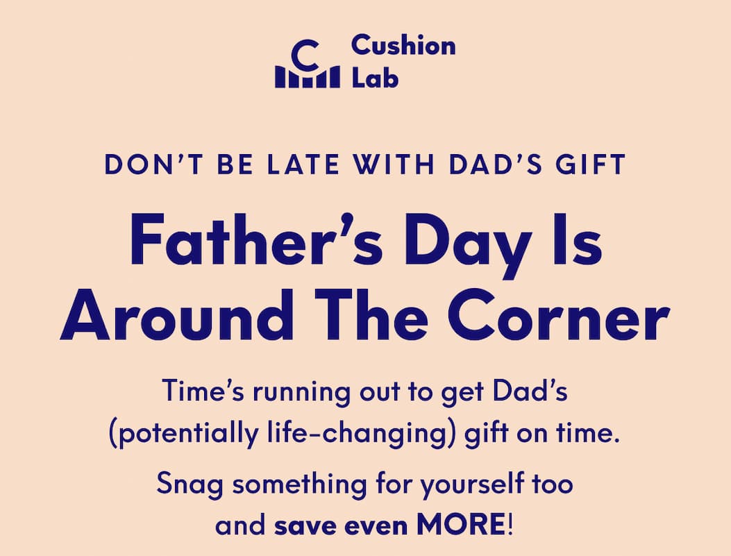 Cushion Lab | Don’t Be Late with Dad’s Gift - Father’s Day Is Around the Corner | Time’s running out to get Dad’s (potentially life-changing) gift on time. - Snag something for yourself too and save even MORE!