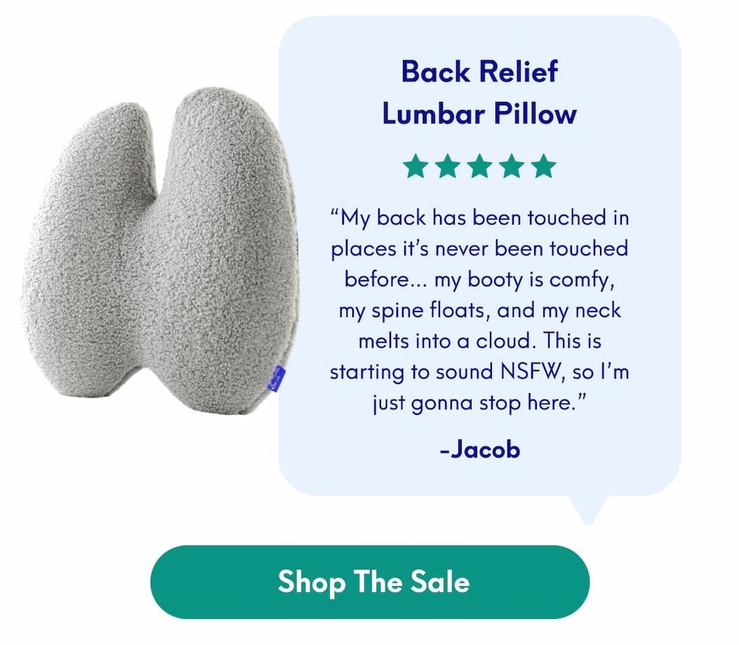 Back Relief Lumbar Pillow - “My back has been touched in places it’s never been touched before… my booty is comfy, my spine floats, and my neck melts into a cloud. This is starting to sound NSFW, so I’m just gonna stop here.” - Jacob | [SHOP THE SALE]