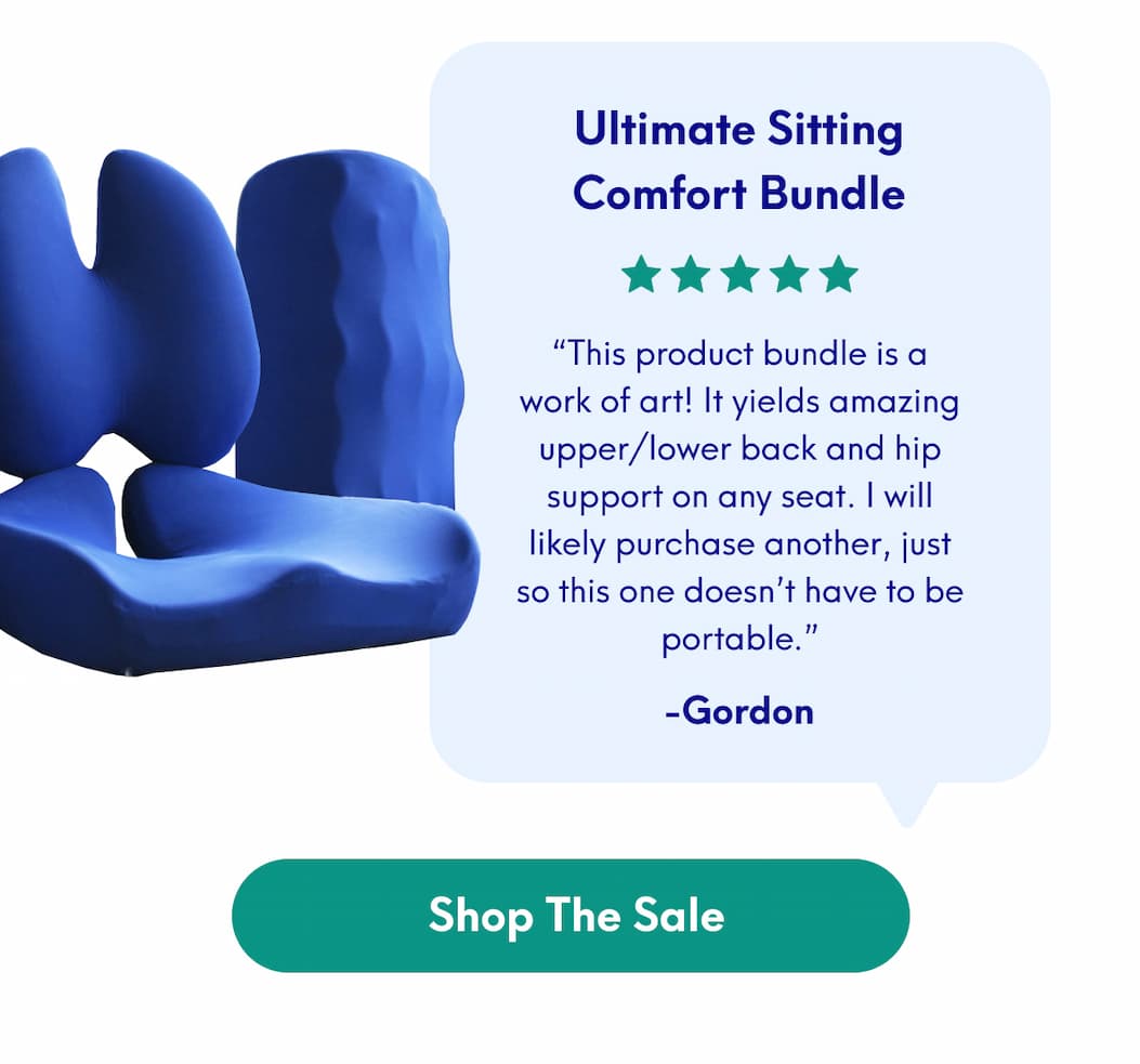 Ultimate Sitting Comfort Bundle - “This product bundle is a work of art! It yields amazing upper/lower back and hip support on any seat. I will likely purchase another, just so this one doesn’t have to be portable.” - Gordon | [SHOP THE SALE]