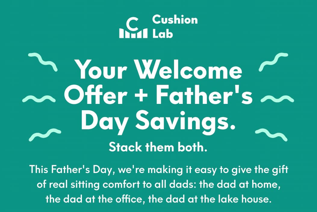 Cushion Lab | Your Welcome Offer + Father's Day Savings.  Stack them both. - This Father's Day, we're making it easy to give the gift of real sitting comfort to all dads: the dad at home, the dad at the office, the dad at the lake house.