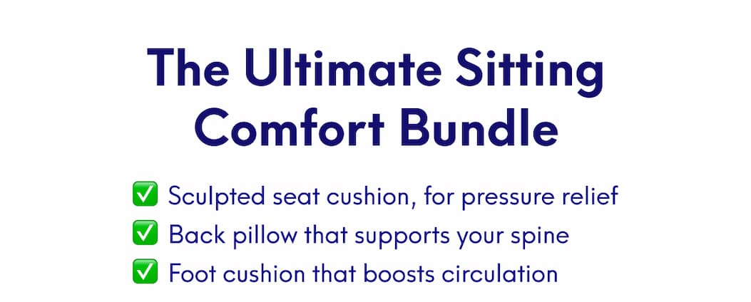 The Ultimate Sitting Comfort Bundle | • Sculpted seat cushion, for pressure relief • Back pillow that supports your spine • Foot cushion that boosts circulation