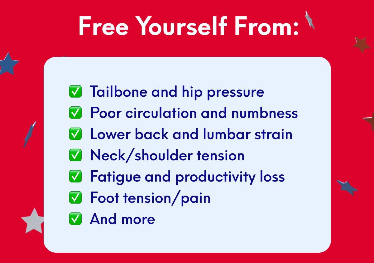 Free yourself from: • Tailbone and hip pressure • Poor circulation and numbness • Lower back and lumbar strain • Neck/shoulder tension • Fatigue and productivity loss • Foot tension/pain • And more