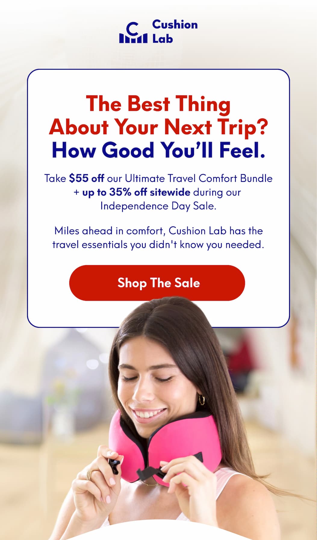 Cushion Lab | The Best Thing About Your Next Trip? How good you’ll feel. - Take $55 off our Ultimate Travel Comfort Bundle + up to 35% off sitewide during our Independence Day Sale. - Miles ahead in comfort, Cushion Lab has the travel essentials you didn't know you needed. | [SHOP THE SALE]