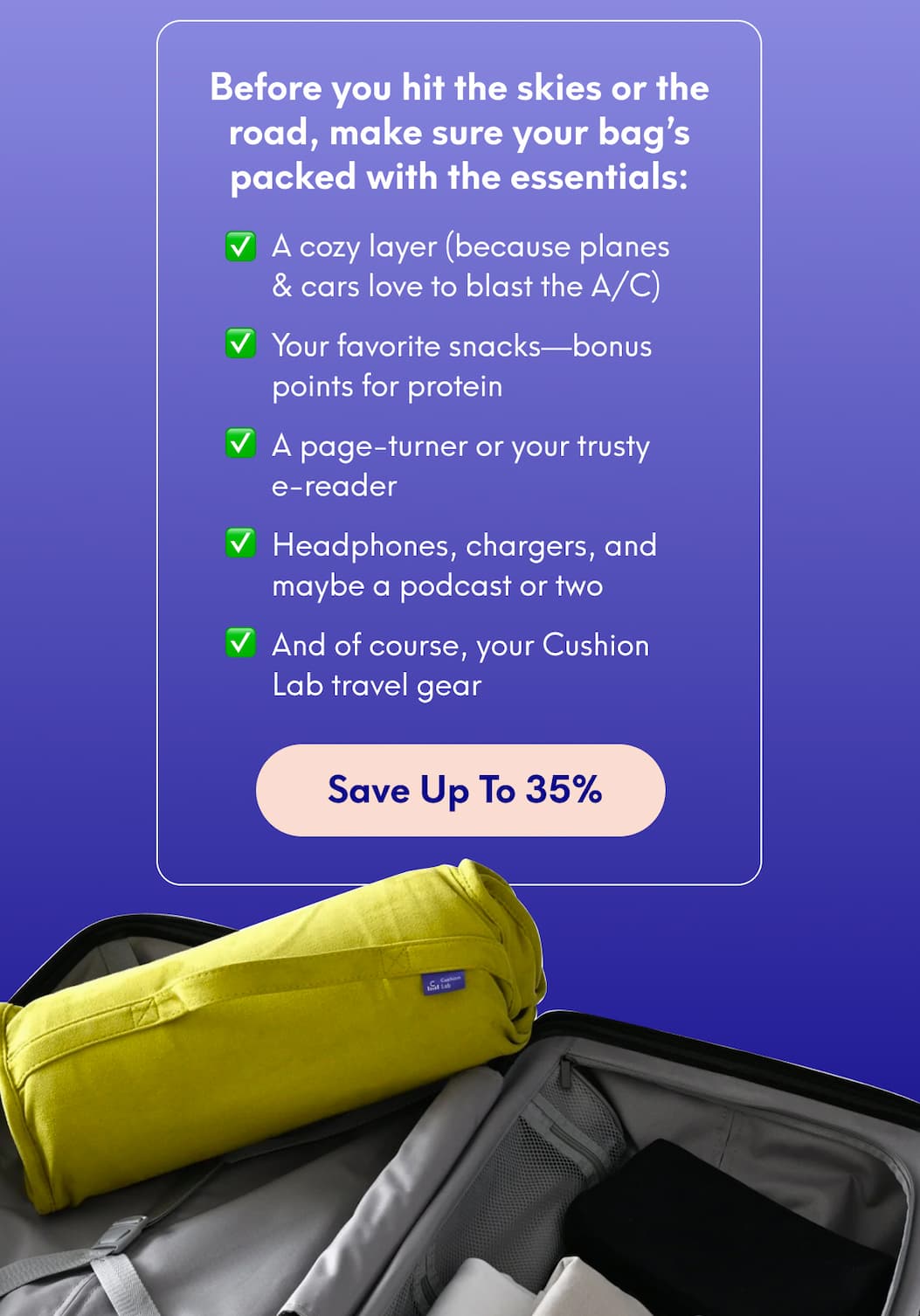 Before you hit the skies or the road, make sure your bag’s packed with the essentials: ✅ A cozy layer (because planes & cars love to blast the A/C)  ✅ Your favorite snacks—bonus points for protein  ✅ A page-turner or your trusty e-reader  ✅ Headphones, chargers, and maybe a podcast or two    ✅ And of course, your Cushion Lab travel gear | [SAVE UP TO 35%]