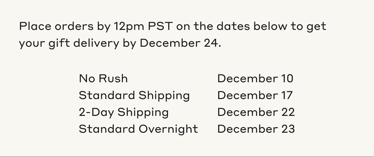 Place orders by 12pm PST on the dates below to get your gift delivery by December 24. No Rush December 10th. Standard Shipping December 17th. 2-Day Shipping December 22nd. Standard Overnight December 23rd.