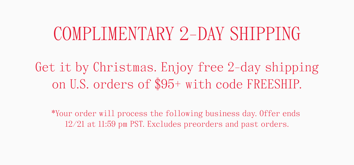 COMPLIMENTARY 2-DAY SHIPPING Get it by Christmas. Enjoy free 2-day shipping on U.S. orders of $95+ with code FREESHIP. *Your order will process the following business day. Offer ends 12/21 at 11:59 pm PST. Excludes preorders and past orders.