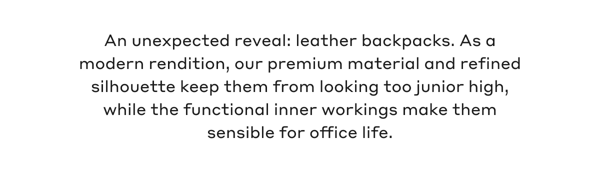 An unexpected reveal: leather backpacks. As a modern rendition, our premium material and refined silhouette keep them from looking too junior high, while the functional inner workings make them sensible for office life.