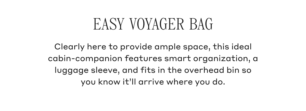 EASY VOYAGER BAG Clearly here to provide ample space, this ideal cabin-companion features smart organization, a luggage sleeve, and fits in the overhead bin so you know it'll arrive where you do.