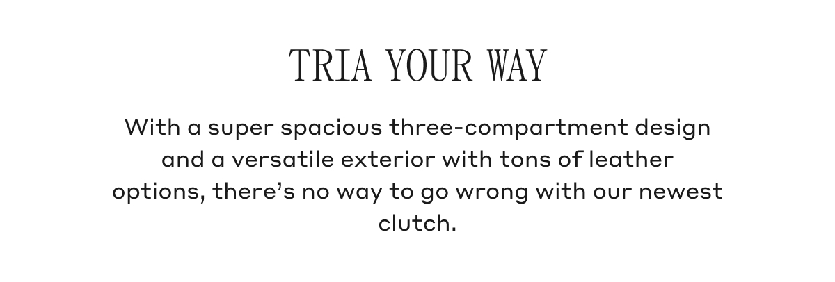 TRIA YOUR WAY With a super spacious three-compartment design and a versatile exterior with tons of leather options, there's no way to go wrong with our newest clutch.