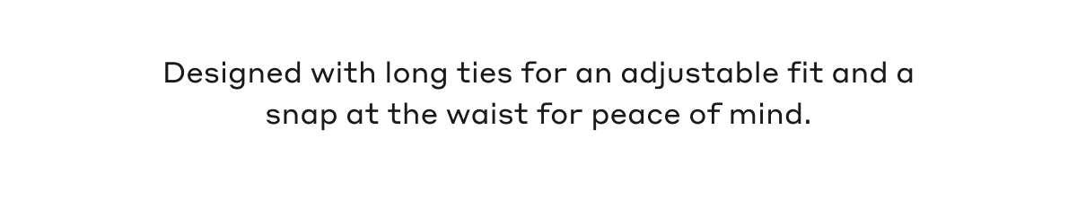 Designed with long ties for an adjustable fit and snap at the waist for peace of mind.