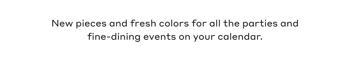 New pieces and fresh colors for all the parties and fine-dining events on your calendar.