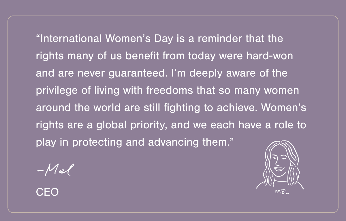 “International Women’s Day is a reminder that the rights many of us benefit from today were hard-won — and are never guaranteed. I’m deeply aware of the privilege of living with freedoms that so many women around the world are still fighting to achieve. Women’s rights are a global priority, and we each have a role to play in protecting and advancing them.” - Mel, CEO.