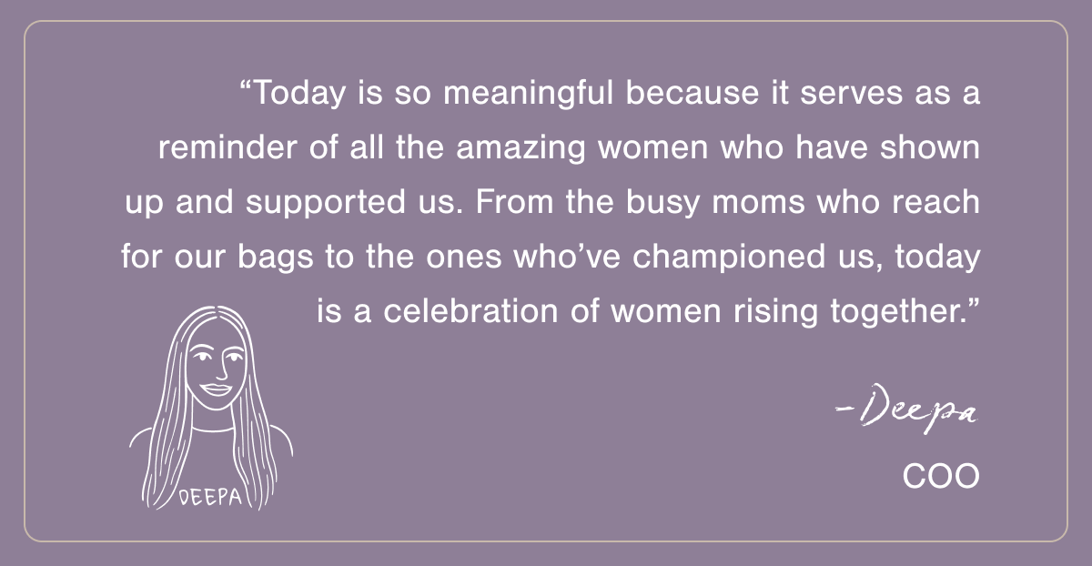 “Today is so meaningful because it serves as a reminder of all the amazing women who have shown up and supported us. From the busy moms who reach for our bags to the ones who’ve championed us, today is a celebration of women rising together.” - Deepa, CFO.