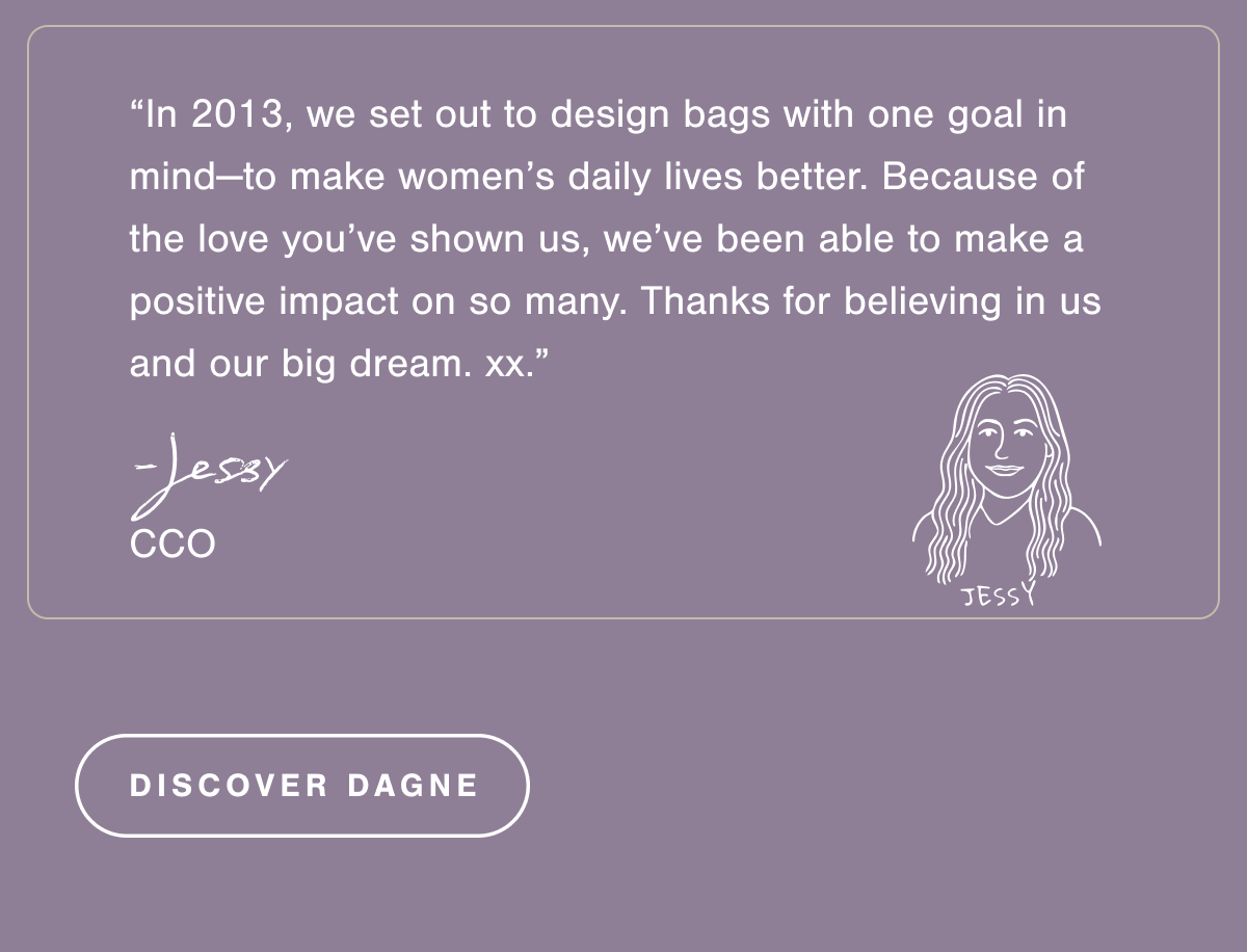“In 2013, we set out to design bags with one goal in mind—to make women’s daily lives better. Because of the love you’ve shown us, we’ve been able to make a positive impact on so many. Thanks for believing in us and our big dream. Xx.” - Jessy, CCO.