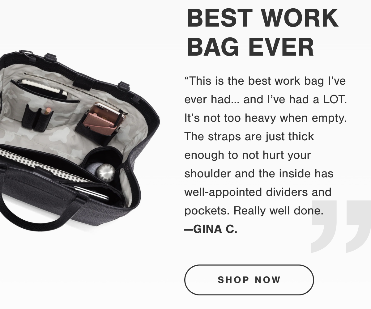 “This is the best work bag I’ve ever had… and I’ve had a LOT. It’s not too heavy when empty. The straps are just thick enough to not hurt your shoulder and the inside has well-appointed dividers and pockets. Really well done. —GINA C.