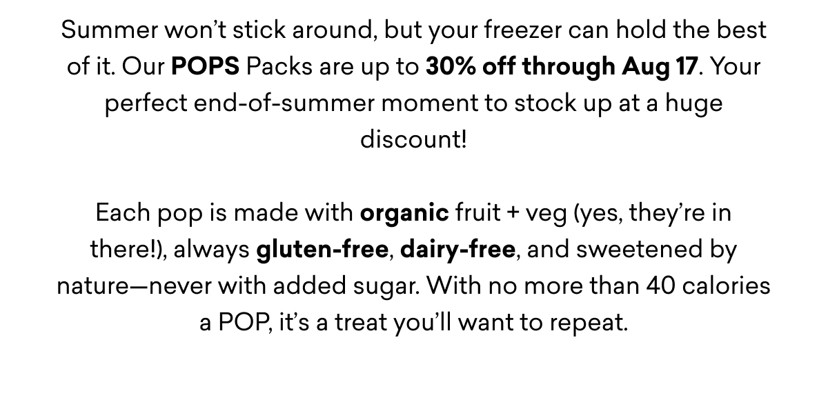 Summer won’t stick around, but your freezer can hold the best of it. Our POPS Packs are up to 30% off through Aug 17. Your perfect end-of-summer moment to stock up at a huge discount!  Each pop is made with organic fruit + veg (yes, they’re in there!), always gluten-free, dairy-free, and sweetened by nature—never with added sugar. With no more than 40 calories a POP, it’s a treat you’ll want to repeat.