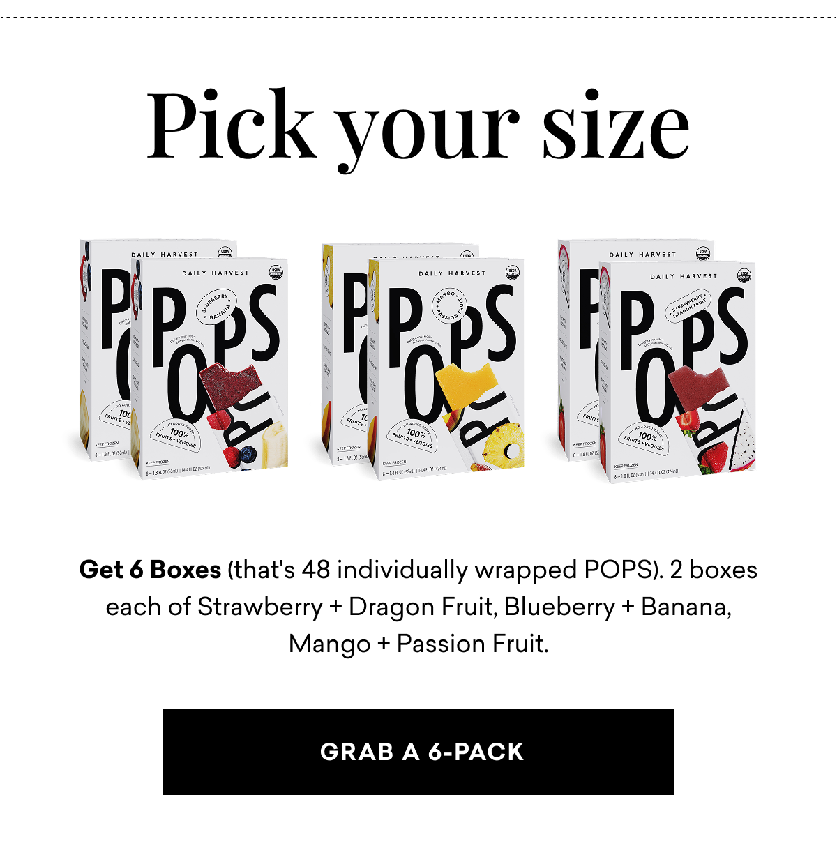 Pick your size. Get 6 Boxes (that's 48 individually wrapped POPS). 2 boxes each of Strawberry + Dragon Fruit, Blueberry + Banana, Mango + Passion Fruit. | Grab a 6-Pack  