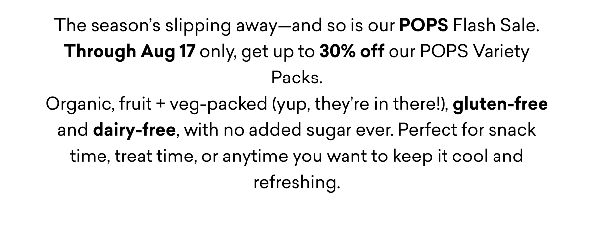 The season’s slipping away—and so is our POPS Flash Sale. Through Aug 17 only, get up to 30% off our POPS Variety Packs. Organic, fruit + veg-packed (yup, they’re in there!), gluten-free and dairy-free, with no added sugar ever. Perfect for snack time, treat time, or anytime you want to keep it cool and refreshing.