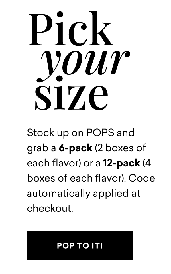 Pick Your Size. Stock up on POPS and grab a 6-pack (2 boxes of each flavor) or a 12-pack (4 boxes of each flavor). Code automatically applied at checkout.